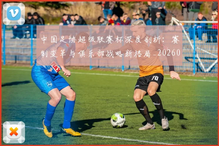 中国足协超级联赛杯深度剖析:赛制变革与俱乐部战略新格局_20260610190303