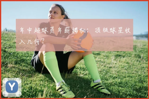 年中超球员年薪揭秘：顶级球星收入几何？