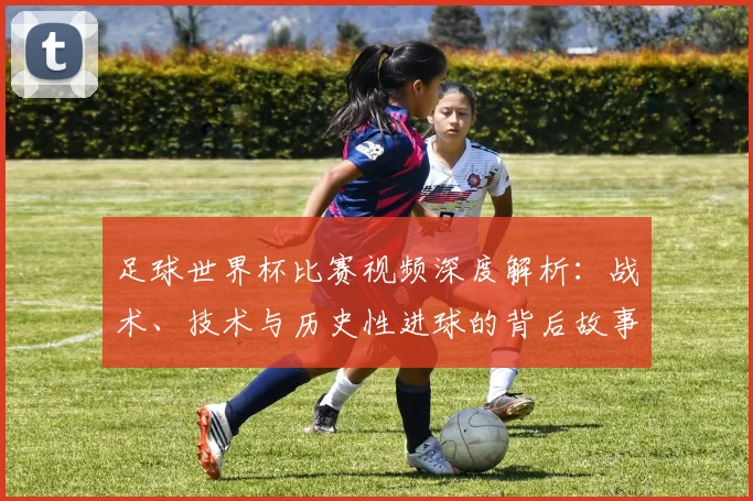 足球世界杯比赛视频深度解析：战术、技术与历史性进球的背后故事