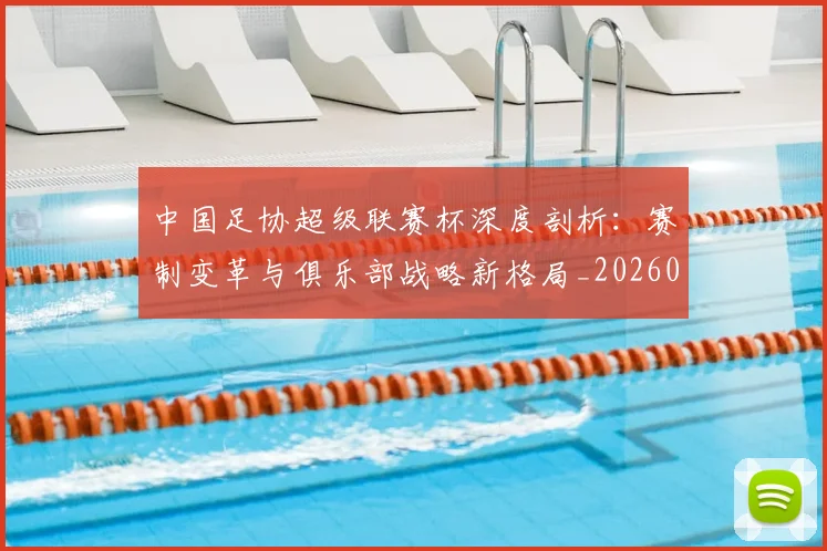 中国足协超级联赛杯深度剖析：赛制变革与俱乐部战略新格局_20260610190303