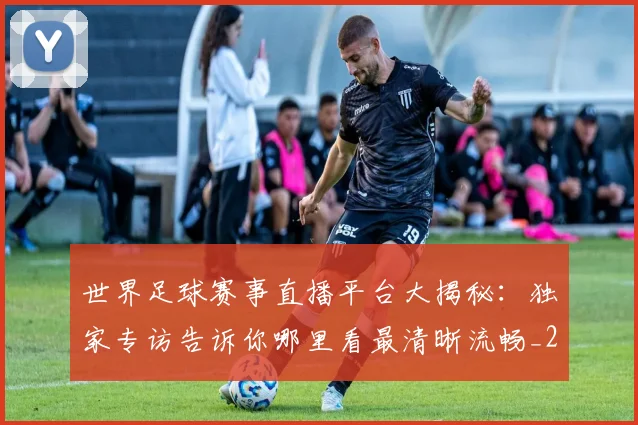 世界足球赛事直播平台大揭秘：独家专访告诉你哪里看最清晰流畅_20260610190212