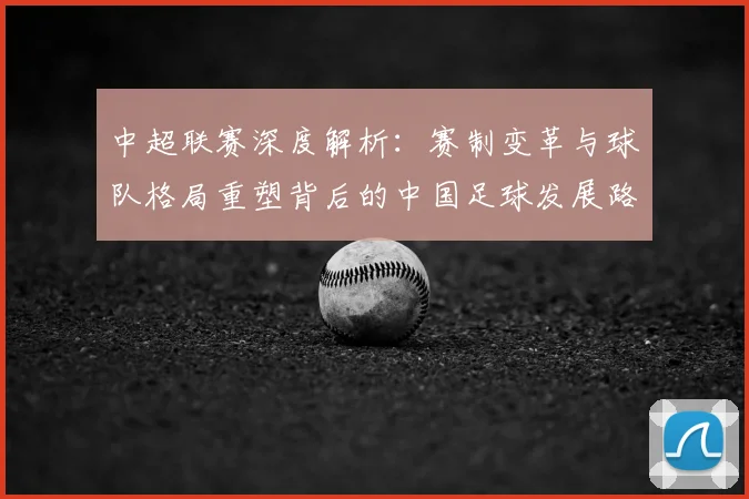 中超联赛深度解析：赛制变革与球队格局重塑背后的中国足球发展路径