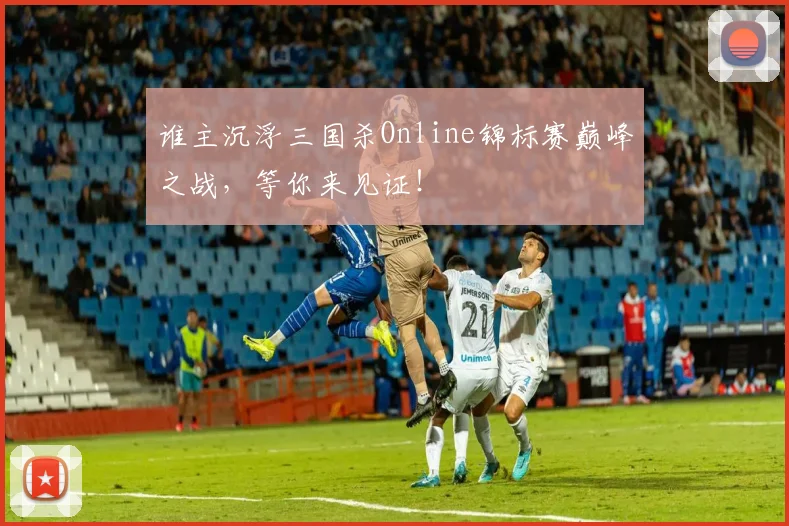 谁主沉浮三国杀Online锦标赛巅峰之战，等你来见证！
